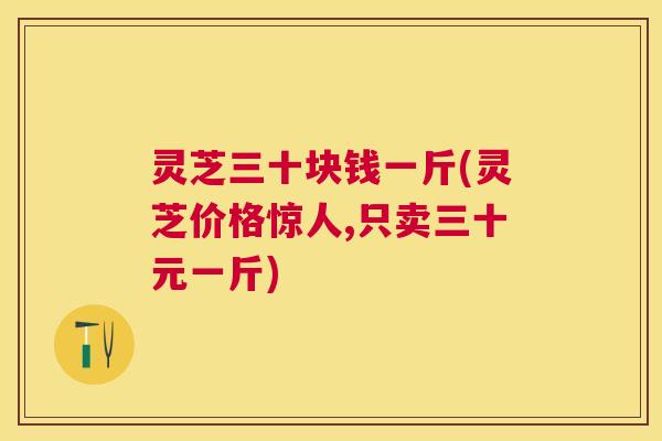 灵芝三十块钱一斤(灵芝价格惊人,只卖三十元一斤) 灵芝三十块钱一斤(灵芝价格惊人,只卖三十元一斤)
