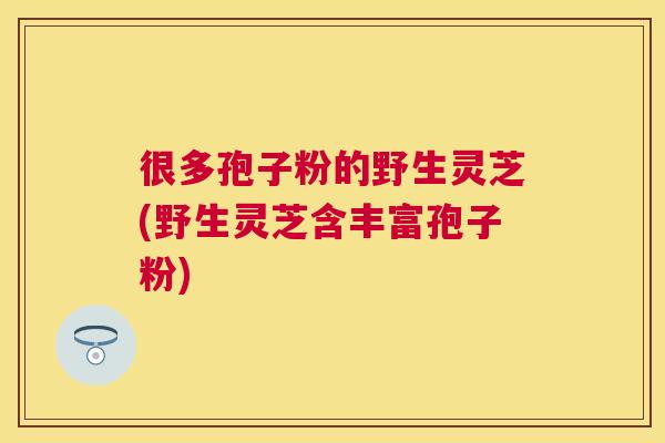 很多孢子粉的野生灵芝(野生灵芝含丰富孢子粉)