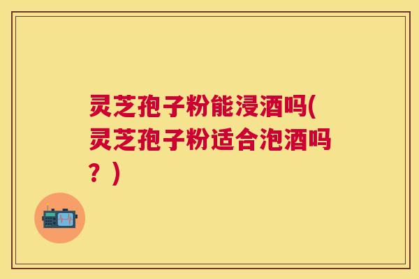 灵芝孢子粉能浸酒吗(灵芝孢子粉适合泡酒吗?) 灵芝孢子粉能浸酒吗(灵芝孢子粉适合泡酒吗?)