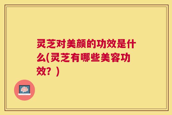 灵芝对美颜的功效是什么(灵芝有哪些美容功效？)