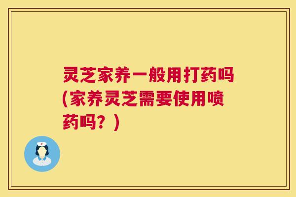 灵芝家养一般用打药吗(家养灵芝需要使用喷药吗？)
