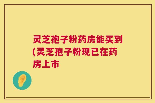 灵芝孢子粉药房能买到(灵芝孢子粉现已在药房上市