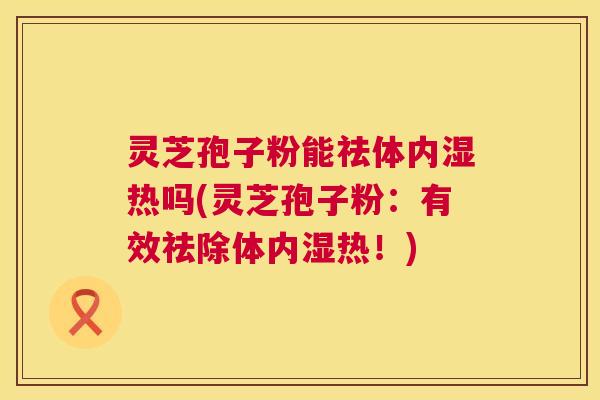 灵芝孢子粉能祛体内湿热吗(灵芝孢子粉：有效祛除体内湿热！)