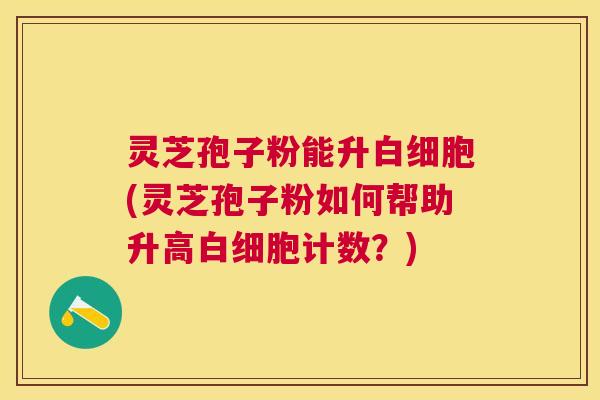 灵芝孢子粉能升(灵芝孢子粉如何帮助升高计数？)