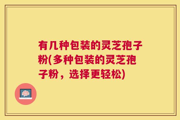 有几种包装的灵芝孢子粉(多种包装的灵芝孢子粉,选择更轻松) 有几种包装的灵芝孢子粉(多种包装的灵芝孢子粉,选择更轻松)