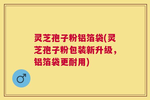灵芝孢子粉铝箔袋(灵芝孢子粉包装新升级，铝箔袋更耐用)
