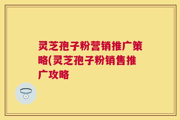 灵芝孢子粉营销推广策略(灵芝孢子粉销售推广攻略