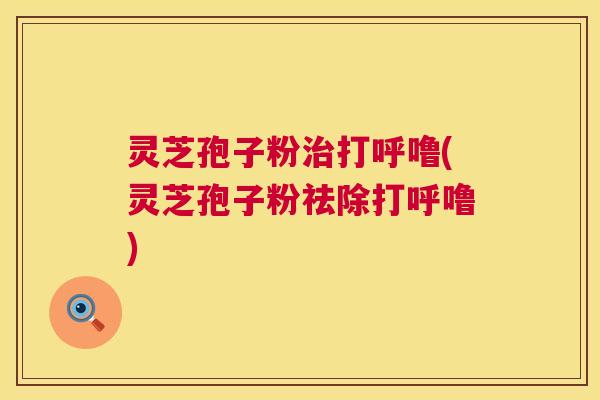 灵芝孢子粉打呼噜(灵芝孢子粉祛除打呼噜) 灵芝孢子粉打呼噜(灵芝孢子粉祛除打呼噜)