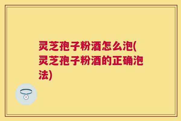 灵芝孢子粉酒怎么泡(灵芝孢子粉酒的正确泡法) 灵芝孢子粉酒怎么泡(灵芝孢子粉酒的正确泡法)