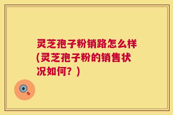 灵芝孢子粉销路怎么样(灵芝孢子粉的销售状况如何?) 灵芝孢子粉销路怎么样(灵芝孢子粉的销售状况如何?)