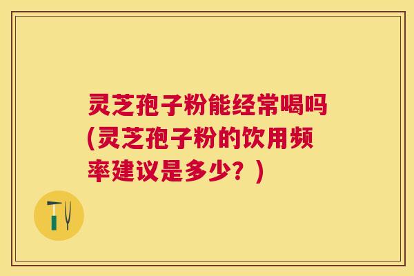 灵芝孢子粉能经常喝吗(灵芝孢子粉的饮用频率建议是多少？)