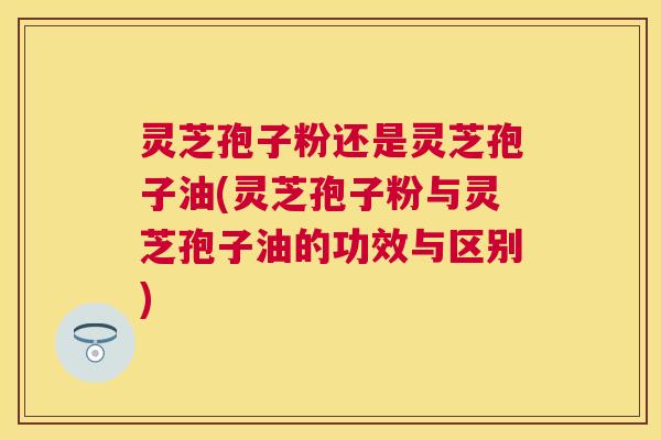 灵芝孢子粉还是灵芝孢子油(灵芝孢子粉与灵芝孢子油的功效与区别)
