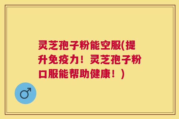 灵芝孢子粉能空服(提升免疫力！灵芝孢子粉口服能帮助健康！)