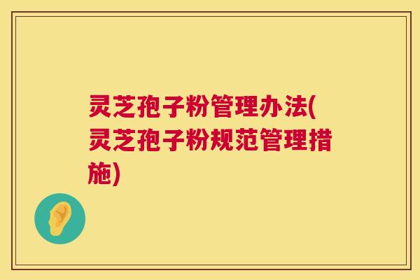 灵芝孢子粉管理办法(灵芝孢子粉规范管理措施) 灵芝孢子粉管理办法(灵芝孢子粉规范管理措施)