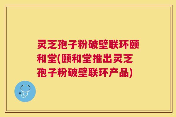 灵芝孢子粉破壁联环颐和堂(颐和堂推出灵芝孢子粉破壁联环产品) 灵芝孢子粉破壁联环颐和堂(颐和堂推出灵芝孢子粉破壁联环产品)