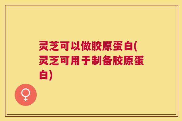 灵芝可以做胶原蛋白(灵芝可用于制备胶原蛋白) 灵芝可以做胶原蛋白(灵芝可用于制备胶原蛋白)