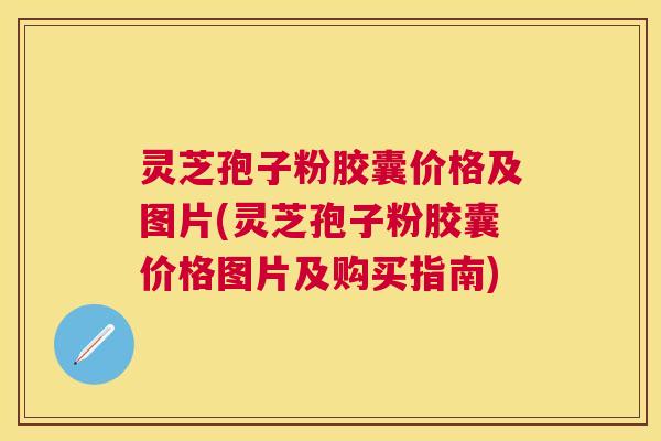 灵芝孢子粉胶囊价格及图片(灵芝孢子粉胶囊价格图片及购买指南) 灵芝孢子粉胶囊价格及图片(灵芝孢子粉胶囊价格图片及购买指南)