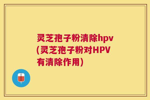 灵芝孢子粉清除hpv(灵芝孢子粉对HPV有清除作用) 灵芝孢子粉清除hpv(灵芝孢子粉对HPV有清除作用)