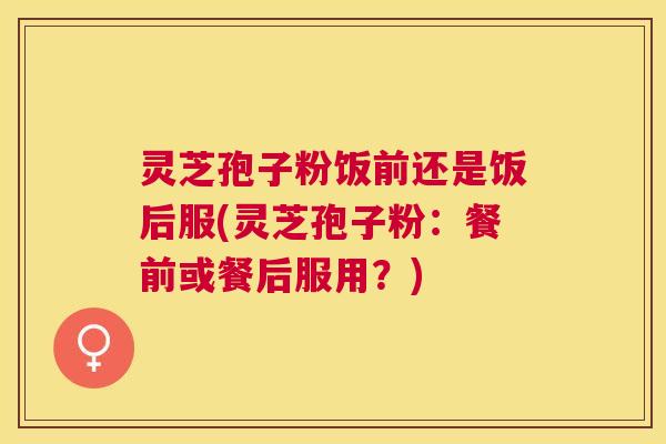 灵芝孢子粉饭前还是饭后服(灵芝孢子粉:餐前或餐后服用?) 灵芝孢子粉饭前还是饭后服(灵芝孢子粉:餐前或餐后服用?)