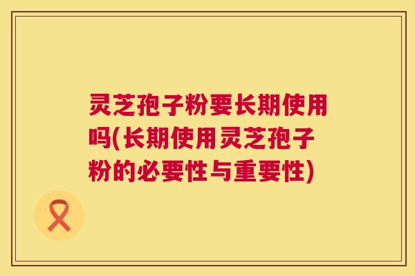 灵芝孢子粉要长期使用吗(长期使用灵芝孢子粉的必要性与重要性)