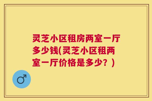 灵芝小区租房两室一厅多少钱(灵芝小区租两室一厅价格是多少?) 灵芝小区租房两室一厅多少钱(灵芝小区租两室一厅价格是多少?)