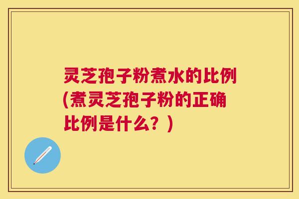 灵芝孢子粉煮水的比例(煮灵芝孢子粉的正确比例是什么?) 灵芝孢子粉煮水的比例(煮灵芝孢子粉的正确比例是什么?)