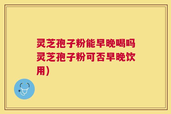 灵芝孢子粉能早晚喝吗灵芝孢子粉可否早晚饮用) 灵芝孢子粉能早晚喝吗灵芝孢子粉可否早晚饮用)
