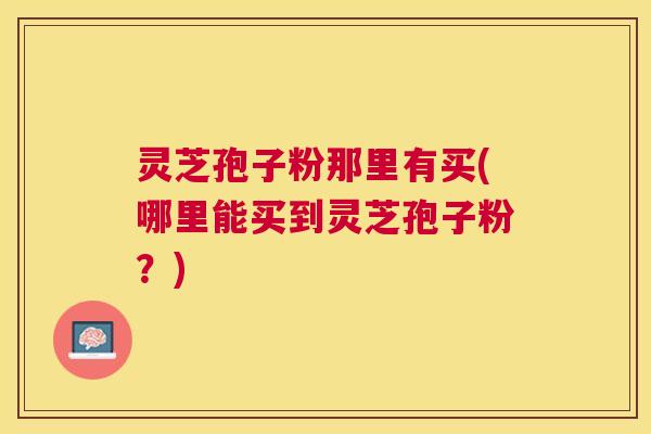 灵芝孢子粉那里有买(哪里能买到灵芝孢子粉？)