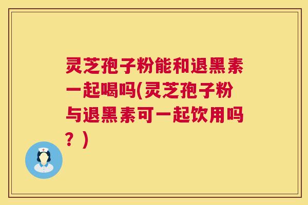 灵芝孢子粉能和退黑素一起喝吗(灵芝孢子粉与退黑素可一起饮用吗？)