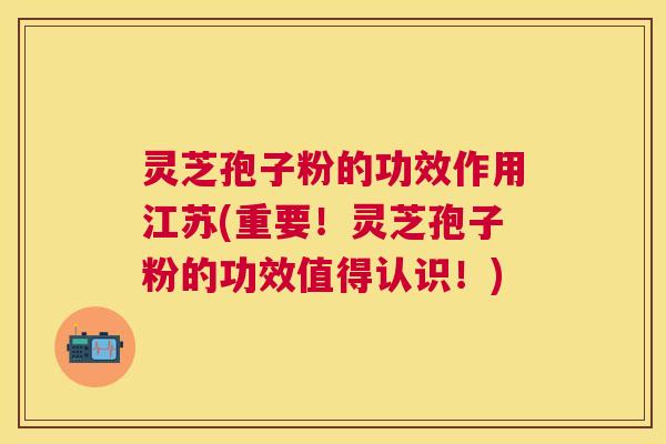 灵芝孢子粉的功效作用江苏(重要！灵芝孢子粉的功效值得认识！)