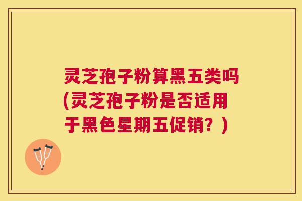 灵芝孢子粉算黑五类吗(灵芝孢子粉是否适用于黑色星期五促销?) 灵芝孢子粉算黑五类吗(灵芝孢子粉是否适用于黑色星期五促销?)