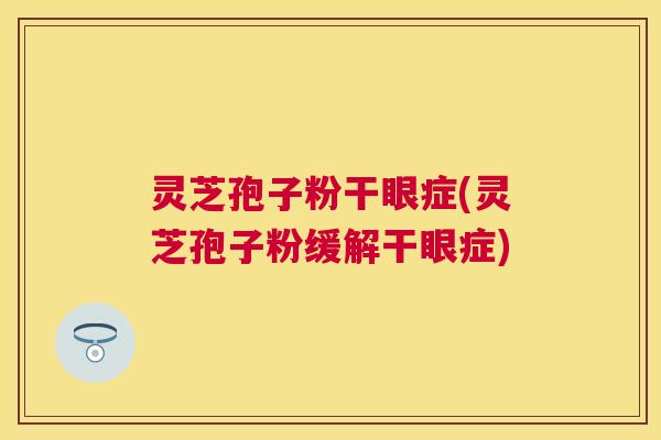 灵芝孢子粉干眼症(灵芝孢子粉缓解干眼症)