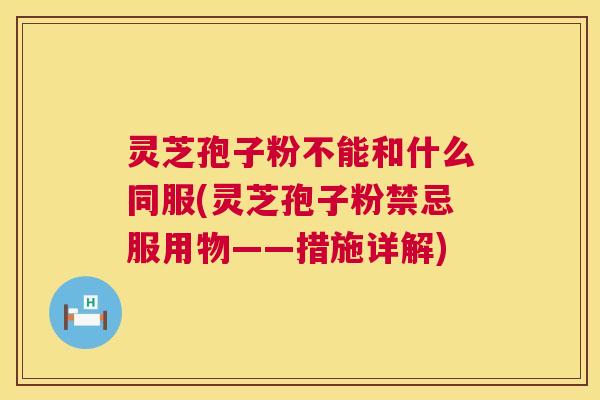灵芝孢子粉不能和什么同服(灵芝孢子粉禁忌服用物——措施详解)