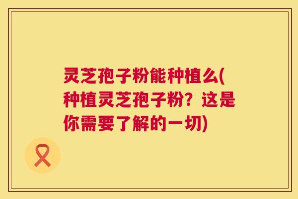 灵芝孢子粉能种植么(种植灵芝孢子粉?这是你需要了解的一切) 灵芝孢子粉能种植么(种植灵芝孢子粉?这是你需要了解的一切)