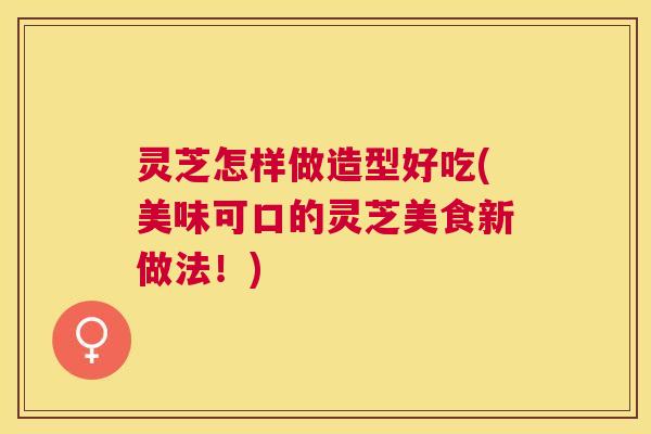 灵芝怎样做造型好吃(美味可口的灵芝美食新做法！)