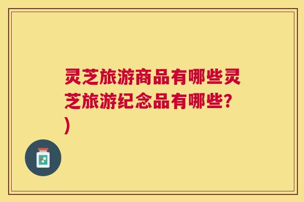 灵芝旅游商品有哪些灵芝旅游纪念品有哪些？)