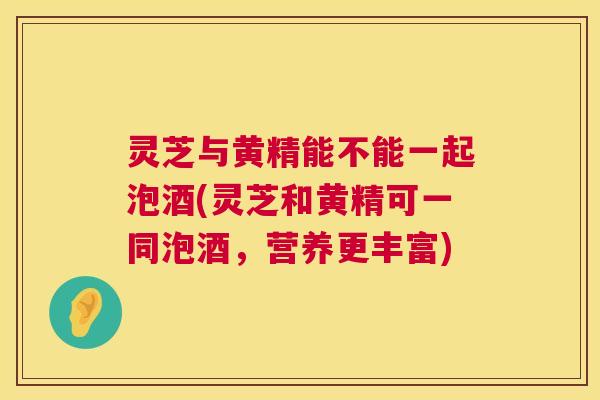 灵芝与黄精能不能一起泡酒(灵芝和黄精可一同泡酒，营养更丰富)
