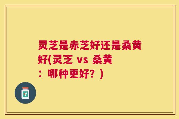 灵芝是赤芝好还是桑黄好(灵芝 vs 桑黄：哪种更好？)