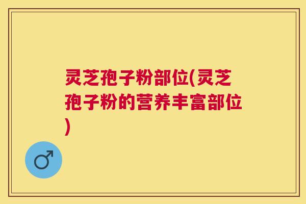 灵芝孢子粉部位(灵芝孢子粉的营养丰富部位)