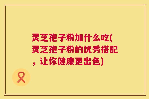 灵芝孢子粉加什么吃(灵芝孢子粉的优秀搭配,让你健康更出色) 灵芝孢子粉加什么吃(灵芝孢子粉的优秀搭配,让你健康更出色)