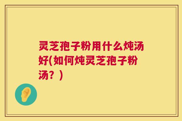 灵芝孢子粉用什么炖汤好(如何炖灵芝孢子粉汤?) 灵芝孢子粉用什么炖汤好(如何炖灵芝孢子粉汤?)