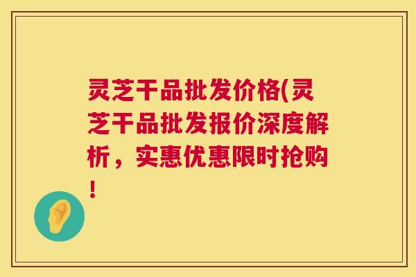 灵芝干品批发价格(灵芝干品批发报价深度解析,实惠优惠限时抢购! 灵芝干品批发价格(灵芝干品批发报价深度解析,实惠优惠限时抢购!