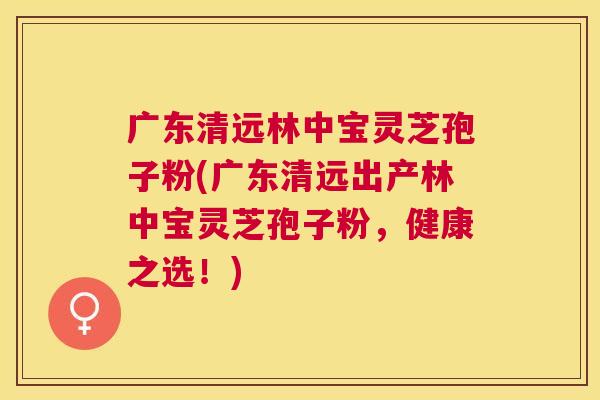 广东清远林中宝灵芝孢子粉(广东清远出产林中宝灵芝孢子粉，健康之选！)