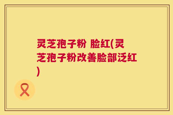 灵芝孢子粉 脸红(灵芝孢子粉改善脸部泛红)