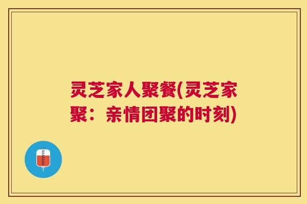 灵芝家人聚餐(灵芝家聚:亲情团聚的时刻) 灵芝家人聚餐(灵芝家聚:亲情团聚的时刻)