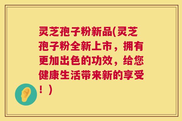 灵芝孢子粉新品(灵芝孢子粉全新上市，拥有更加出色的功效，给您健康生活带来新的享受！)