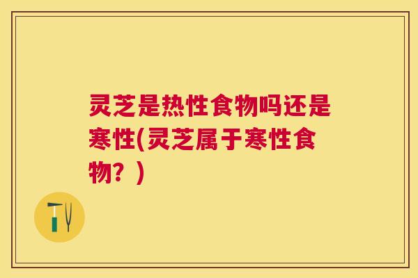灵芝是热性食物吗还是寒性(灵芝属于寒性食物？)