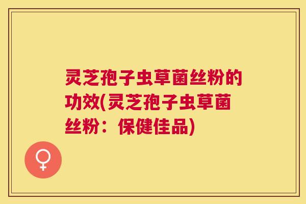 灵芝孢子虫草菌丝粉的功效(灵芝孢子虫草菌丝粉：保健佳品)