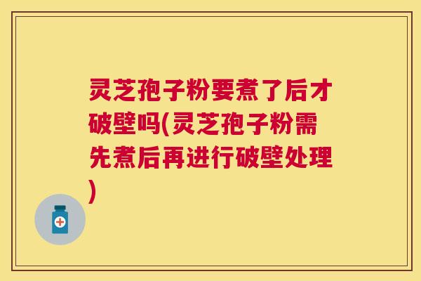 灵芝孢子粉要煮了后才破壁吗(灵芝孢子粉需先煮后再进行破壁处理)
