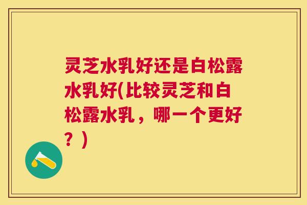 灵芝水乳好还是白松露水乳好(比较灵芝和白松露水乳,哪一个更好?) 灵芝水乳好还是白松露水乳好(比较灵芝和白松露水乳,哪一个更好?)